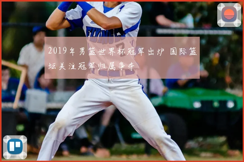 2019年男篮世界杯冠军出炉 国际篮坛关注冠军归属争夺