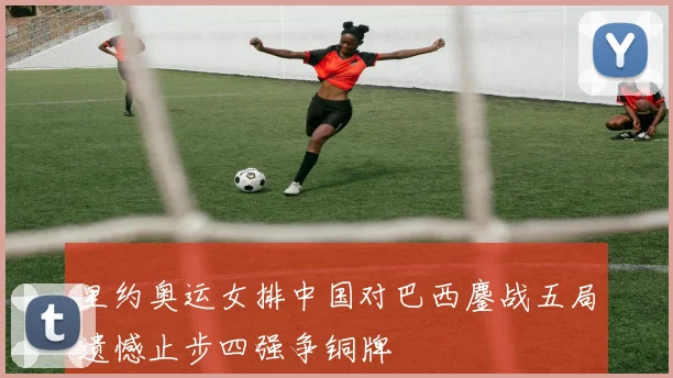 里约奥运女排中国对巴西鏖战五局遗憾止步四强争铜牌
