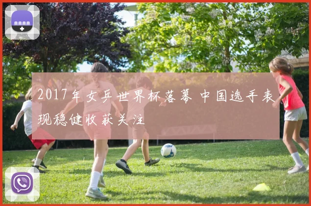 2017年女乒世界杯落幕 中国选手表现稳健收获关注