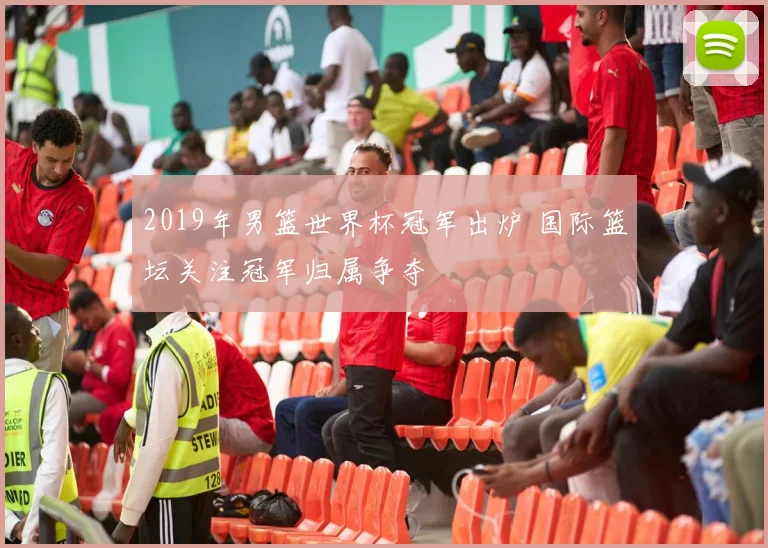 2019年男篮世界杯冠军出炉 国际篮坛关注冠军归属争夺