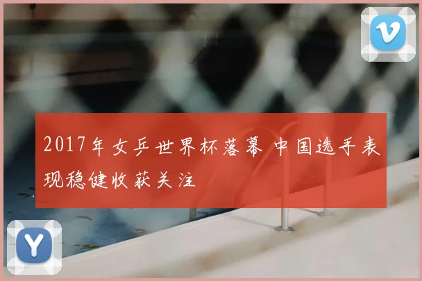 2017年女乒世界杯落幕 中国选手表现稳健收获关注