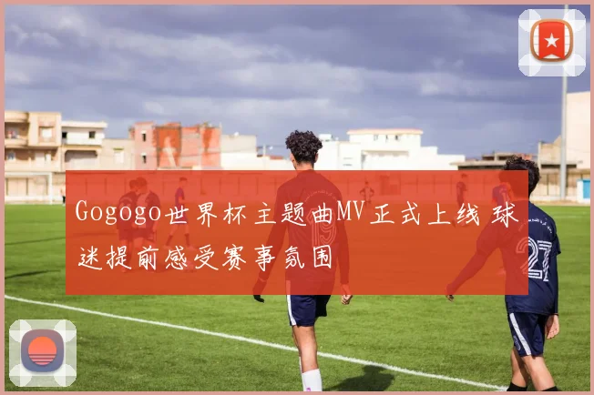 Gogogo世界杯主题曲MV正式上线 球迷提前感受赛事氛围