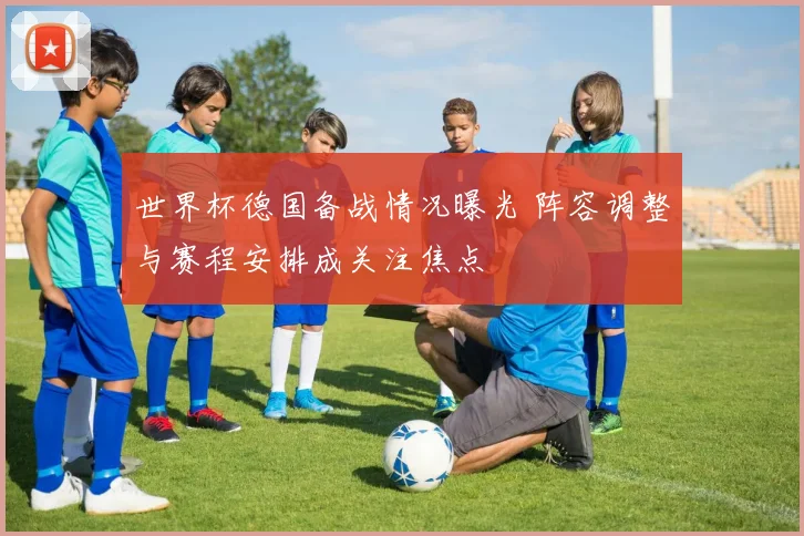 世界杯德国备战情况曝光 阵容调整与赛程安排成关注焦点