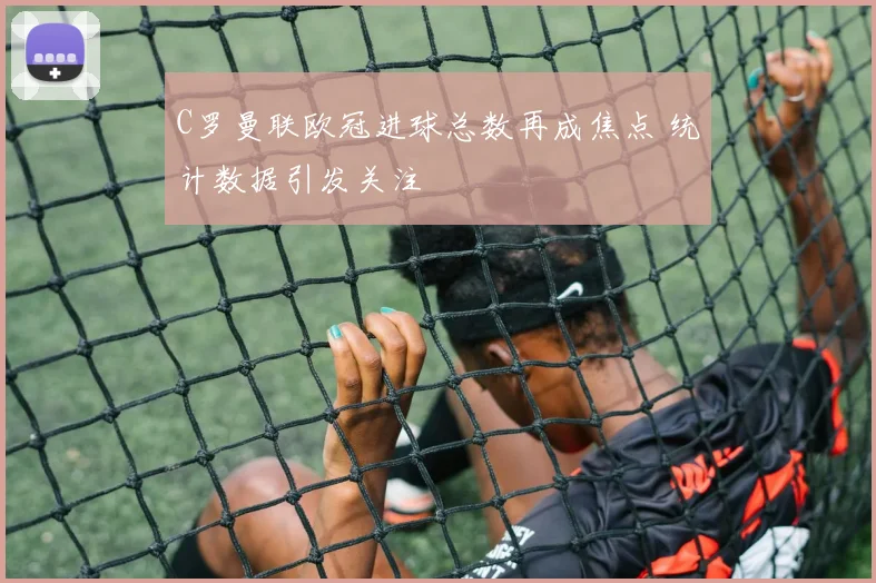 C罗曼联欧冠进球总数再成焦点 统计数据引发关注