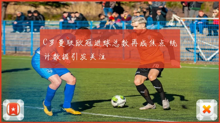 C罗曼联欧冠进球总数再成焦点 统计数据引发关注