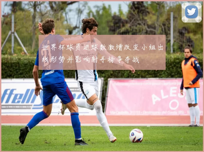 世界杯球员进球数激增改变小组出线形势并影响射手榜争夺战