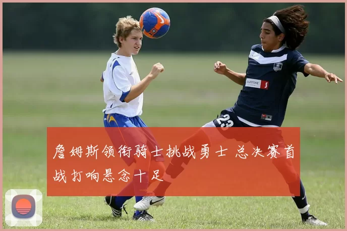 詹姆斯领衔骑士挑战勇士 总决赛首战打响悬念十足