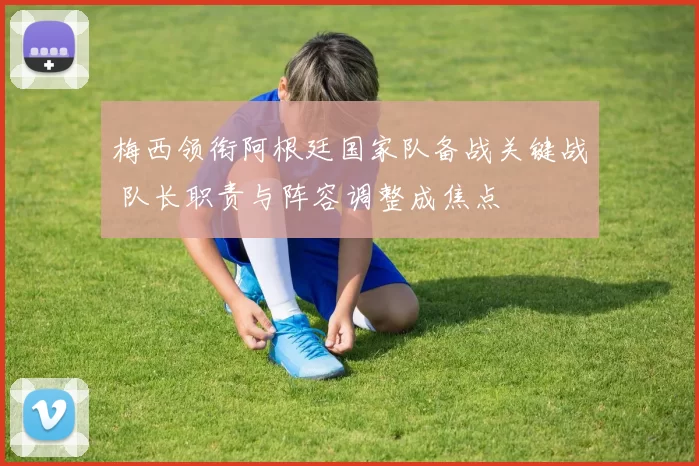梅西领衔阿根廷国家队备战关键战 队长职责与阵容调整成焦点