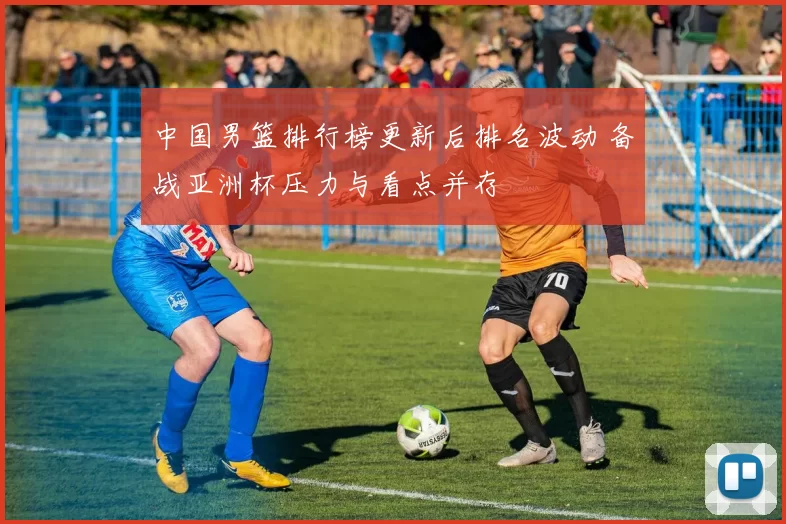 中国男篮排行榜更新后排名波动 备战亚洲杯压力与看点并存