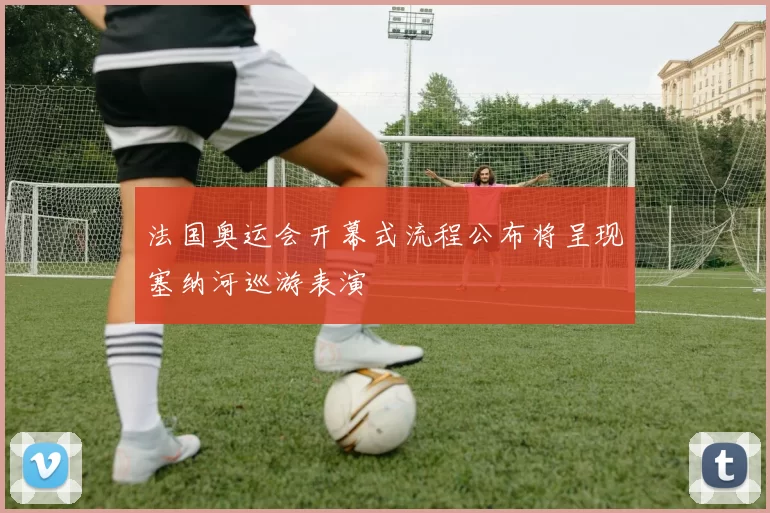 法国奥运会开幕式流程公布将呈现塞纳河巡游表演