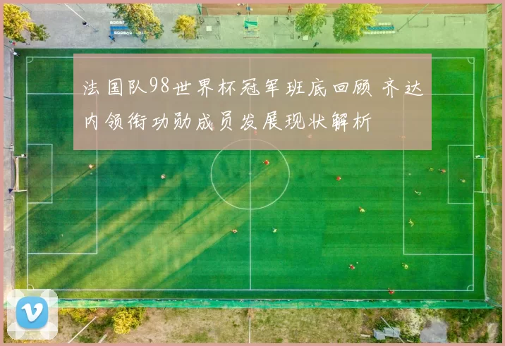 法国队98世界杯冠军班底回顾 齐达内领衔功勋成员发展现状解析