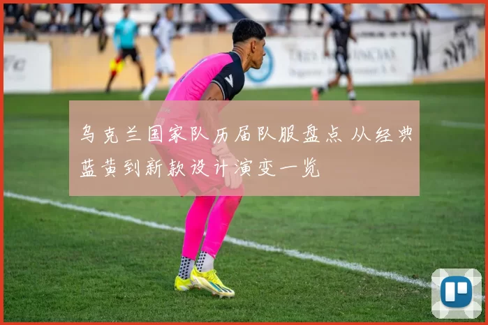 乌克兰国家队历届队服盘点 从经典蓝黄到新款设计演变一览