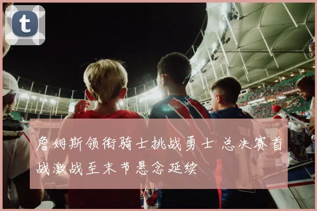 詹姆斯领衔骑士挑战勇士 总决赛首战激战至末节悬念延续