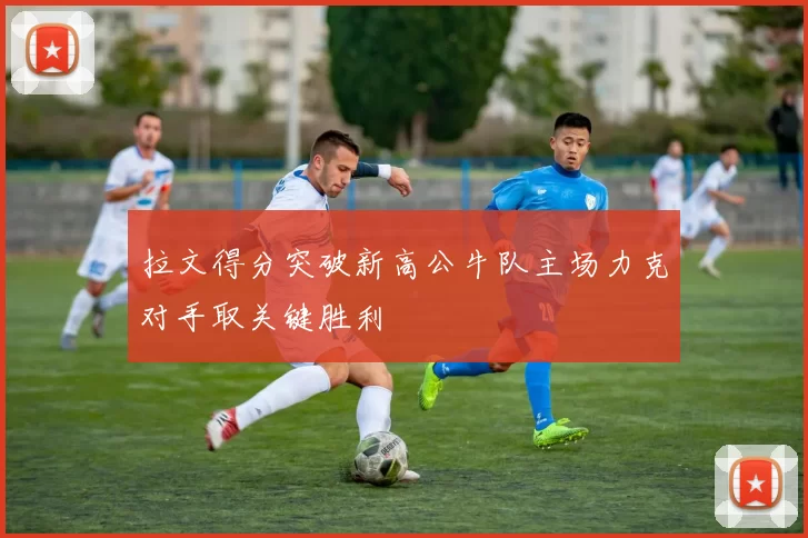 拉文得分突破新高公牛队主场力克对手取关键胜利