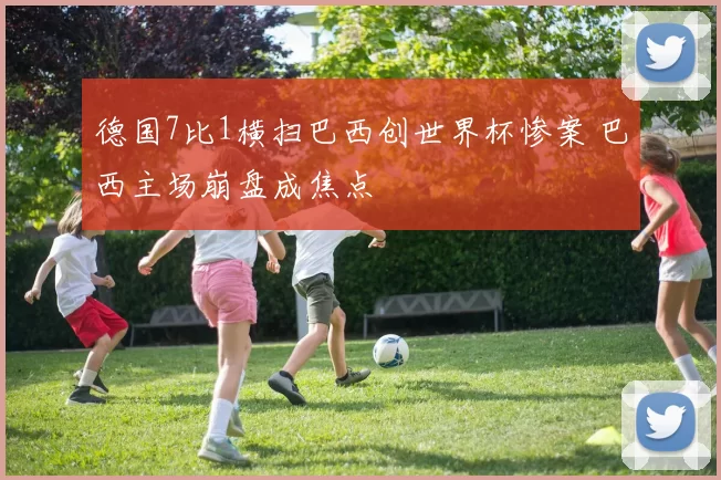 德国7比1横扫巴西创世界杯惨案 巴西主场崩盘成焦点