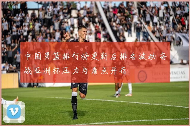 中国男篮排行榜更新后排名波动 备战亚洲杯压力与看点并存