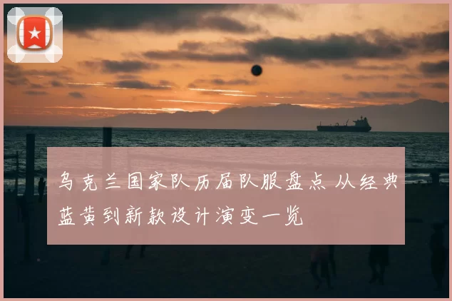 乌克兰国家队历届队服盘点 从经典蓝黄到新款设计演变一览