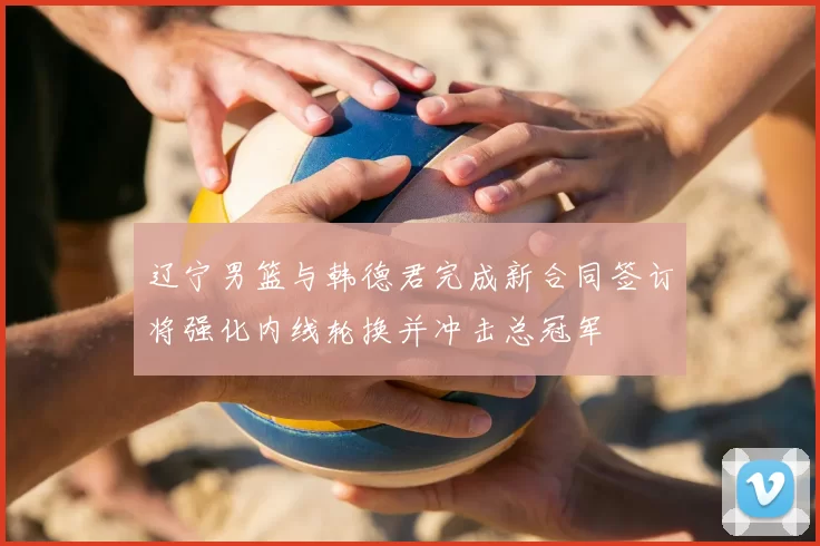 辽宁男篮与韩德君完成新合同签订将强化内线轮换并冲击总冠军