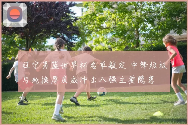 辽宁男篮世界杯名单敲定 中锋短板与轮换厚度成冲击八强主要隐患