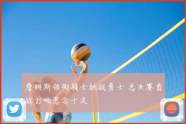 詹姆斯领衔骑士挑战勇士 总决赛首战打响悬念十足