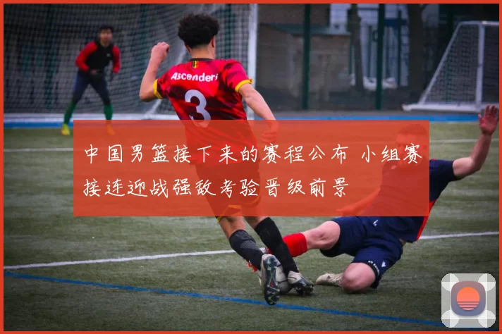 中国男篮接下来的赛程公布 小组赛接连迎战强敌考验晋级前景