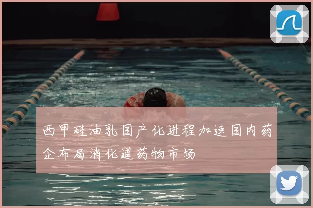 西甲硅油乳国产化进程加速国内药企布局消化道药物市场
