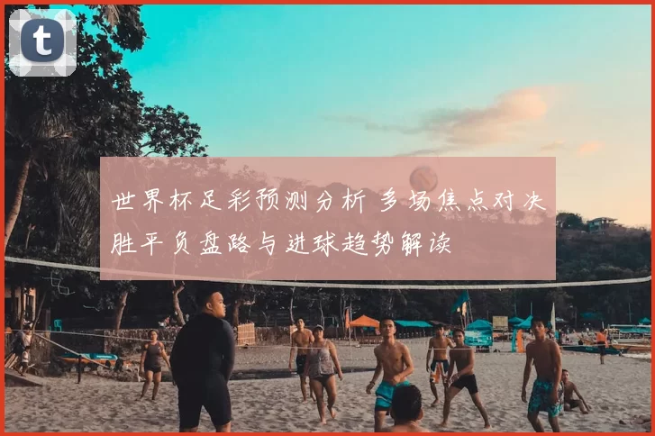 世界杯足彩预测分析 多场焦点对决胜平负盘路与进球趋势解读