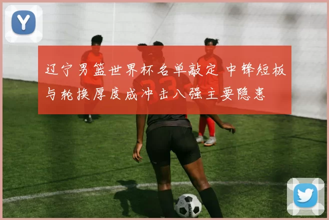 辽宁男篮世界杯名单敲定 中锋短板与轮换厚度成冲击八强主要隐患