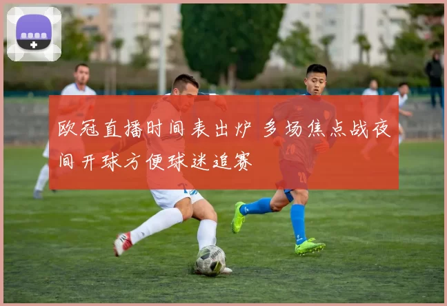 欧冠直播时间表出炉 多场焦点战夜间开球方便球迷追赛