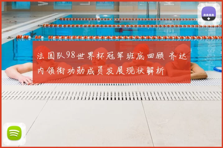 法国队98世界杯冠军班底回顾 齐达内领衔功勋成员发展现状解析