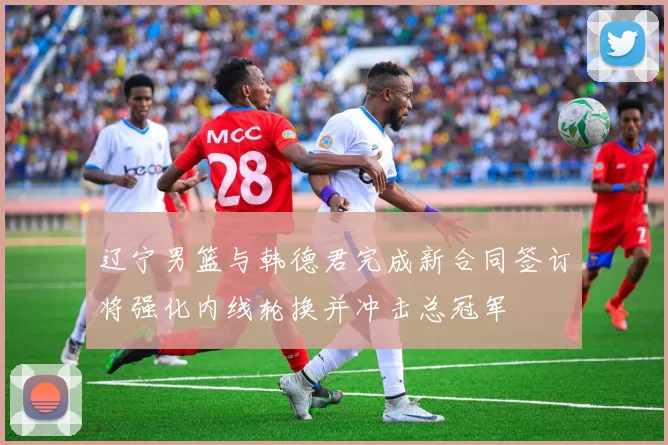 辽宁男篮与韩德君完成新合同签订将强化内线轮换并冲击总冠军