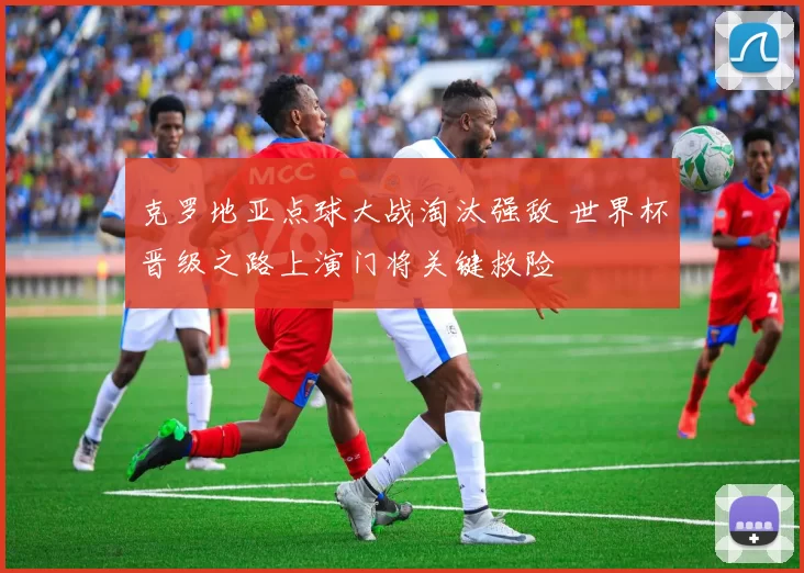 克罗地亚点球大战淘汰强敌 世界杯晋级之路上演门将关键救险