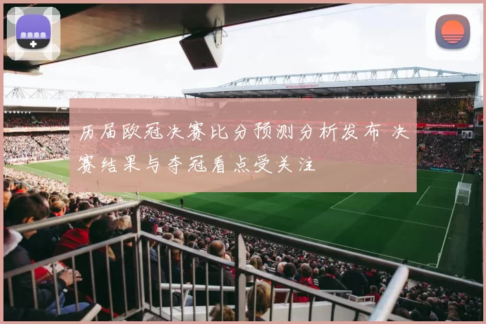历届欧冠决赛比分预测分析发布 决赛结果与夺冠看点受关注