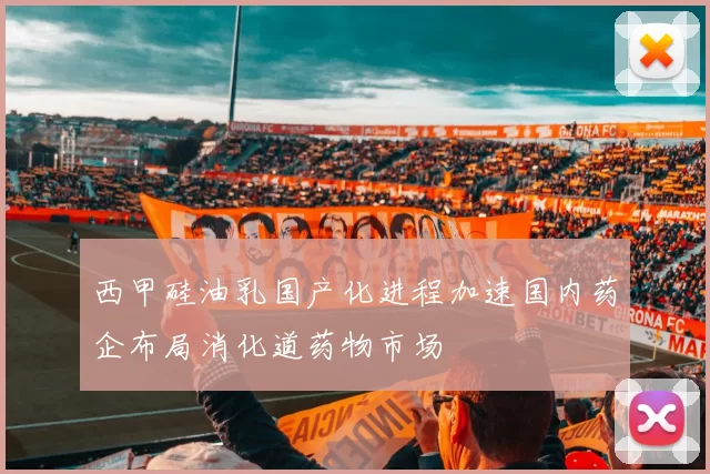 西甲硅油乳国产化进程加速国内药企布局消化道药物市场