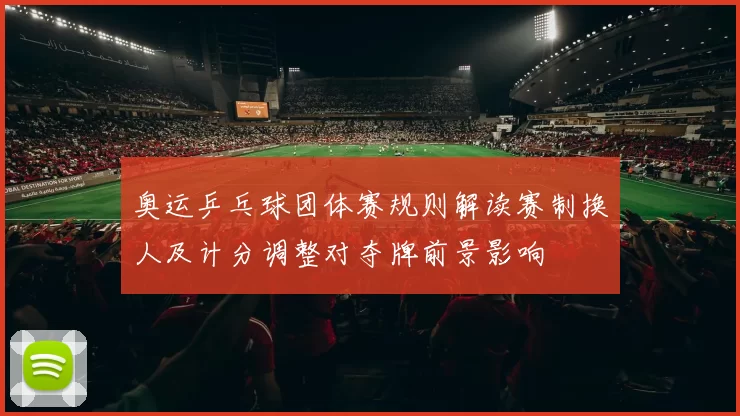 奥运乒乓球团体赛规则解读赛制换人及计分调整对夺牌前景影响
