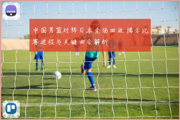 中国男篮对阵日本全场回放 揭示比赛进程与关键回合解析