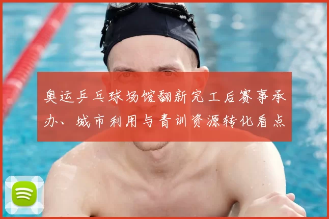 奥运乒乓球场馆翻新完工后赛事承办、城市利用与青训资源转化看点