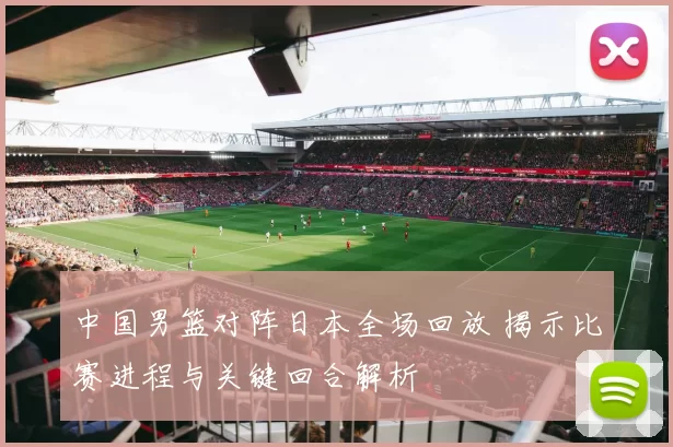 中国男篮对阵日本全场回放 揭示比赛进程与关键回合解析