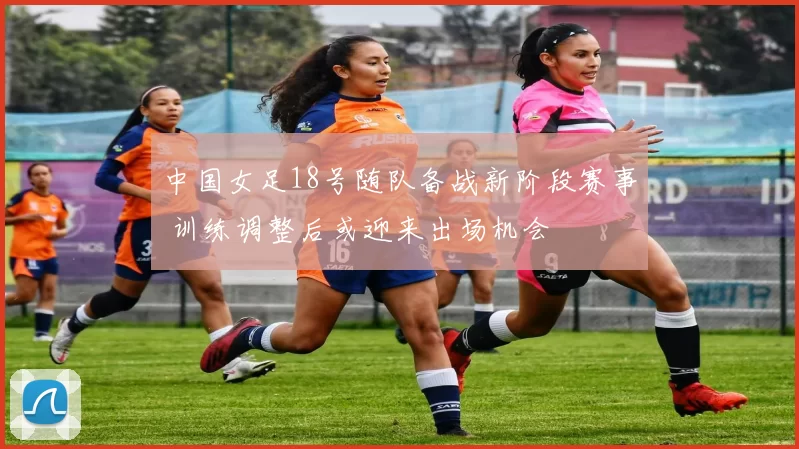 中国女足18号随队备战新阶段赛事 训练调整后或迎来出场机会