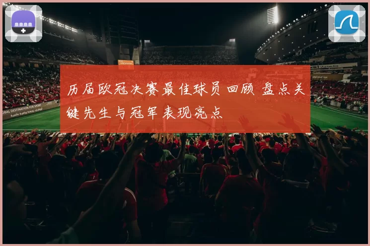 历届欧冠决赛最佳球员回顾 盘点关键先生与冠军表现亮点