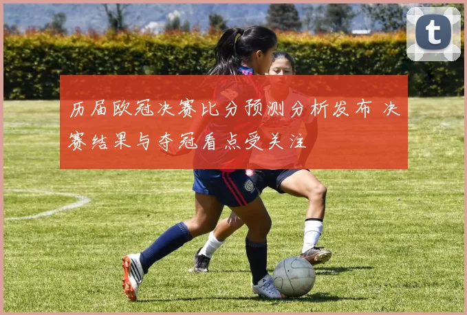 历届欧冠决赛比分预测分析发布 决赛结果与夺冠看点受关注