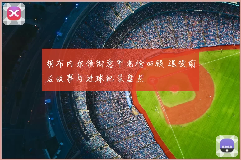 胡布内尔领衔意甲老枪回顾 退役前后故事与进球纪录盘点