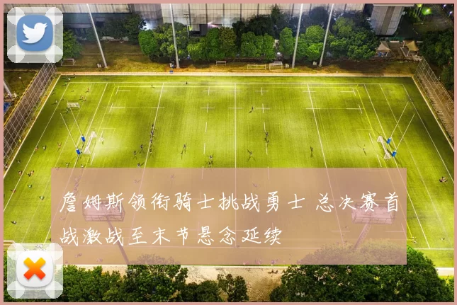 詹姆斯领衔骑士挑战勇士 总决赛首战激战至末节悬念延续