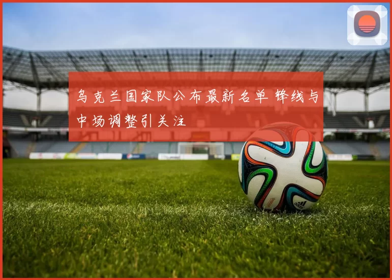 乌克兰国家队公布最新名单 锋线与中场调整引关注