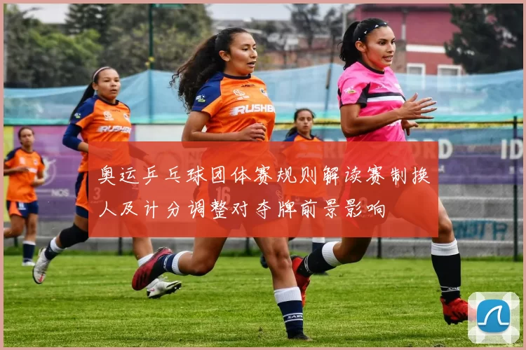 奥运乒乓球团体赛规则解读赛制换人及计分调整对夺牌前景影响