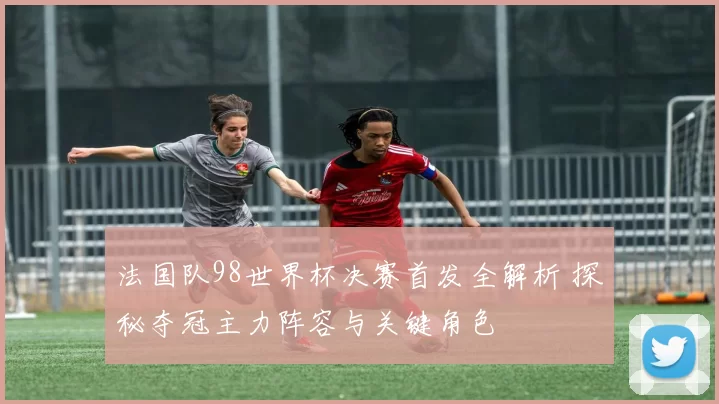 法国队98世界杯决赛首发全解析 探秘夺冠主力阵容与关键角色