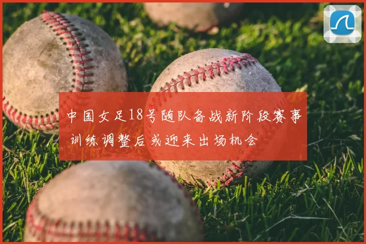 中国女足18号随队备战新阶段赛事 训练调整后或迎来出场机会