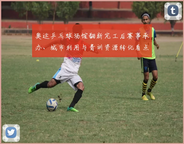 奥运乒乓球场馆翻新完工后赛事承办、城市利用与青训资源转化看点