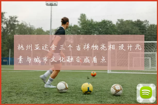 杭州亚运会三个吉祥物亮相 设计元素与城市文化融合成看点