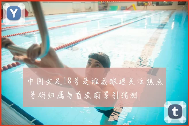 中国女足18号是谁成球迷关注焦点 号码归属与首发前景引猜测